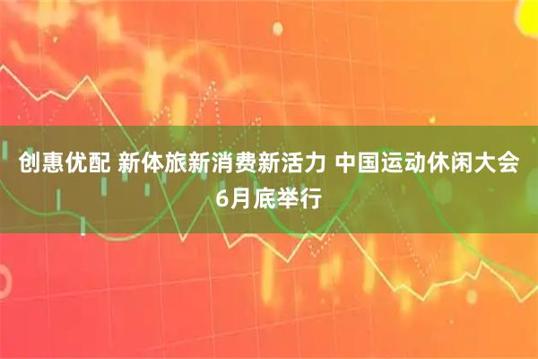 创惠优配 新体旅新消费新活力 中国运动休闲大会6月底举行
