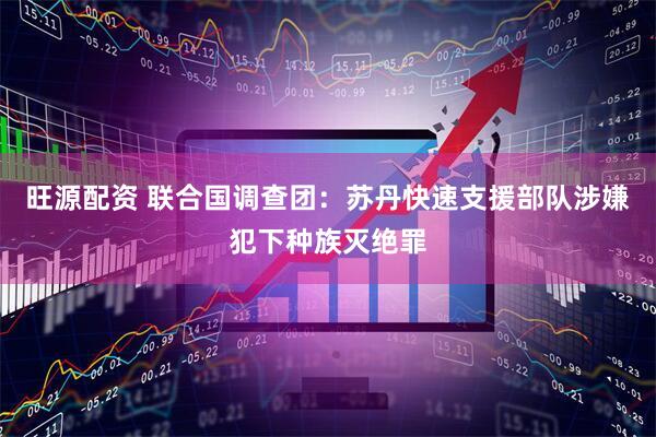 旺源配资 联合国调查团：苏丹快速支援部队涉嫌犯下种族灭绝罪