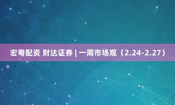 宏粤配资 财达证券 | 一周市场观（2.24-2.27）
