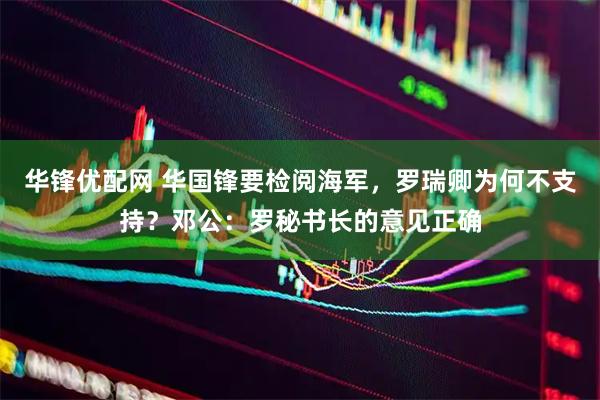 华锋优配网 华国锋要检阅海军，罗瑞卿为何不支持？邓公：罗秘书长的意见正确