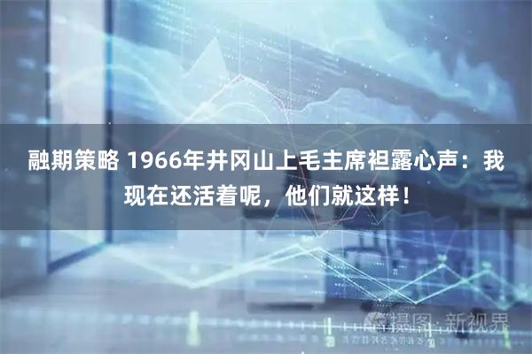 融期策略 1966年井冈山上毛主席袒露心声：我现在还活着呢，他们就这样！