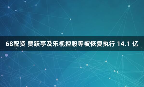 68配资 贾跃亭及乐视控股等被恢复执行 14.1 亿