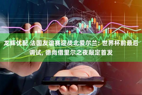 龙辉优配 法国友谊赛迎战北爱尔兰: 世界杯前最后调试, 德尚借里尔之夜敲定首发