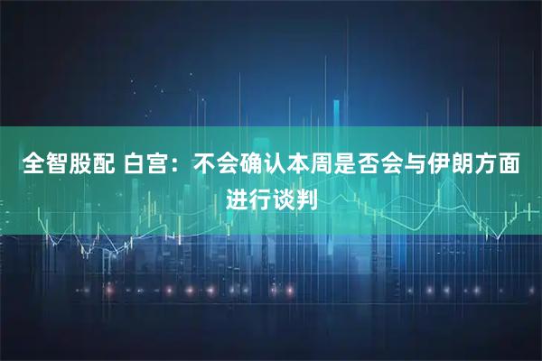 全智股配 白宫：不会确认本周是否会与伊朗方面进行谈判