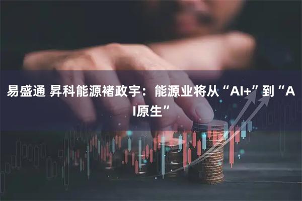 易盛通 昇科能源褚政宇：能源业将从“AI+”到“AI原生”