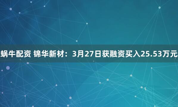 蜗牛配资 锦华新材：3月27日获融资买入25.53万元