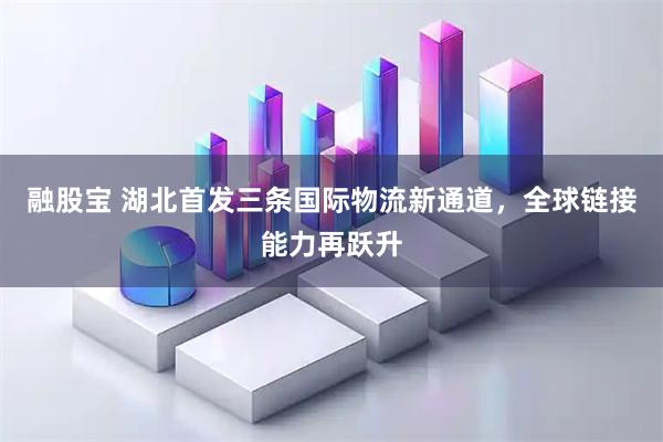 融股宝 湖北首发三条国际物流新通道,全球链接能力再跃升