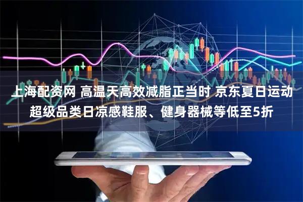 上海配资网 高温天高效减脂正当时 京东夏日运动超级品类日凉感鞋服、健身器械等低至5折
