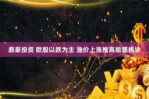 鼎豪投资 欧股以跌为主 油价上涨推高能源板块