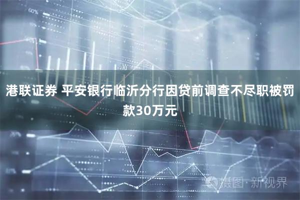 港联证券 平安银行临沂分行因贷前调查不尽职被罚款30万元
