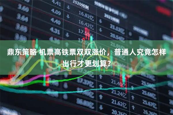 鼎东策略 机票高铁票双双涨价，普通人究竟怎样出行才更划算？