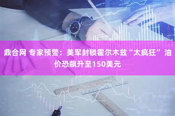 鼎合网 专家预警：美军封锁霍尔木兹“太疯狂” 油价恐飙升至150美元