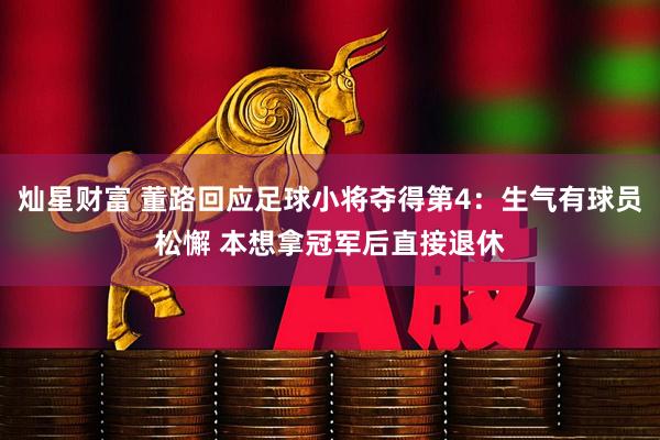 灿星财富 董路回应足球小将夺得第4：生气有球员松懈 本想拿冠军后直接退休