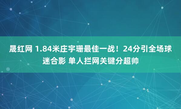 晟红网 1.84米庄宇珊最佳一战！24分引全场球迷合影 单人拦网关键分超帅