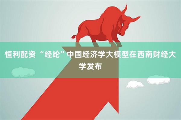 恒利配资 “经纶”中国经济学大模型在西南财经大学发布