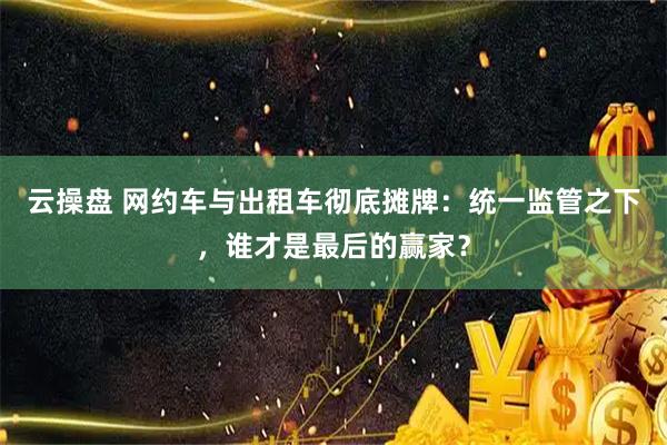 云操盘 网约车与出租车彻底摊牌：统一监管之下，谁才是最后的赢家？