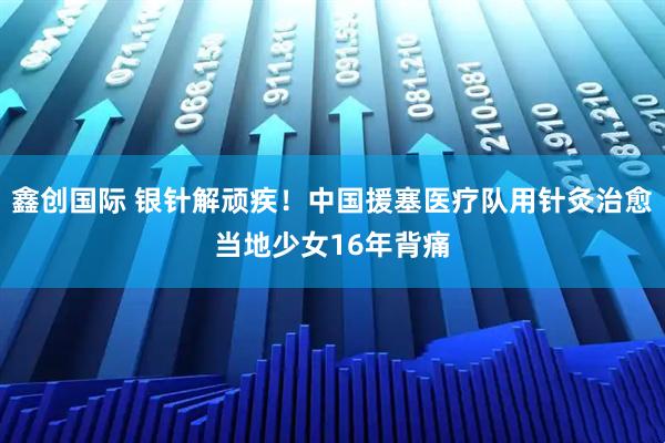 鑫创国际 银针解顽疾！中国援塞医疗队用针灸治愈当地少女16年背痛