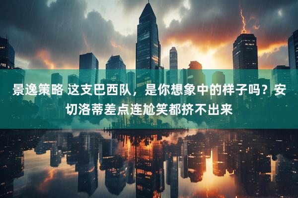 景逸策略 这支巴西队，是你想象中的样子吗？安切洛蒂差点连尬笑都挤不出来