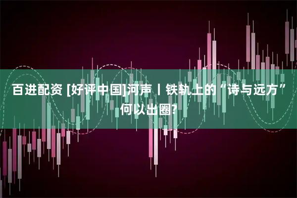 百进配资 [好评中国]河声丨铁轨上的“诗与远方”何以出圈?