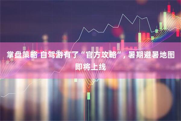 掌盘策略 自驾游有了“官方攻略”, 暑期避暑地图即将上线