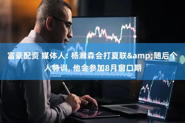 富豪配资 媒体人: 杨瀚森会打夏联&随后个人特训, 他会参加8月窗口期