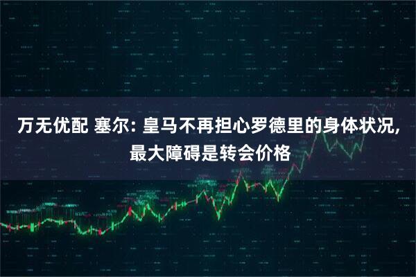 万无优配 塞尔: 皇马不再担心罗德里的身体状况, 最大障碍是转会价格