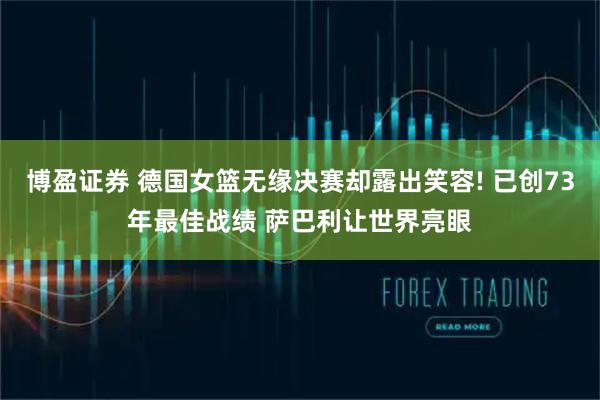 博盈证券 德国女篮无缘决赛却露出笑容! 已创73年最佳战绩 萨巴利让世界亮眼