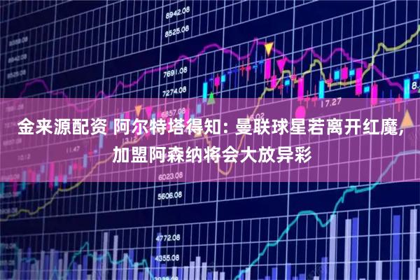 金来源配资 阿尔特塔得知: 曼联球星若离开红魔, 加盟阿森纳将会大放异彩