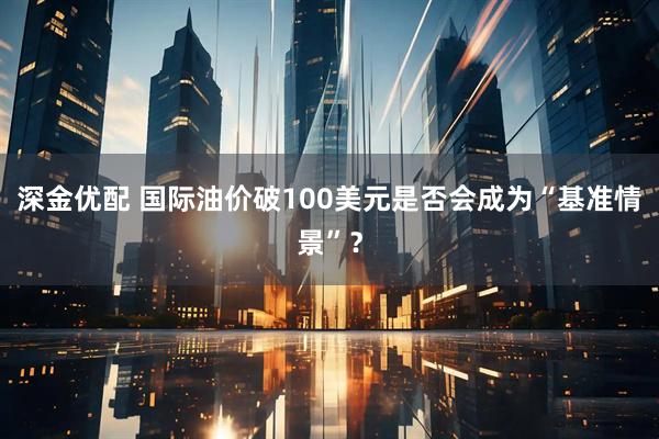 深金优配 国际油价破100美元是否会成为“基准情景”？