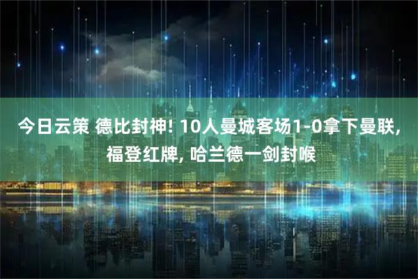今日云策 德比封神! 10人曼城客场1-0拿下曼联, 福登红牌, 哈兰德一剑封喉