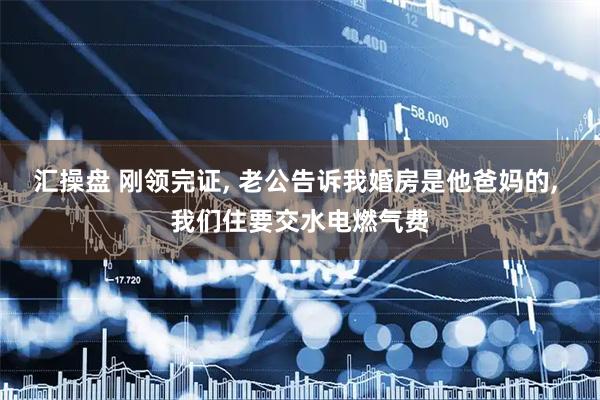汇操盘 刚领完证, 老公告诉我婚房是他爸妈的, 我们住要交水电燃气费