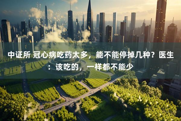 中证所 冠心病吃药太多，能不能停掉几种？医生：该吃的，一样都不能少