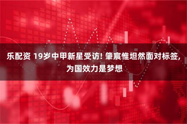 乐配资 19岁中甲新星受访! 肇宸惟坦然面对标签, 为国效力是梦想