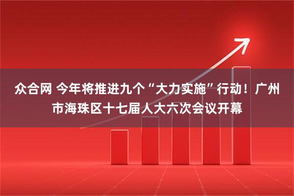众合网 今年将推进九个“大力实施”行动！广州市海珠区十七届人大六次会议开幕