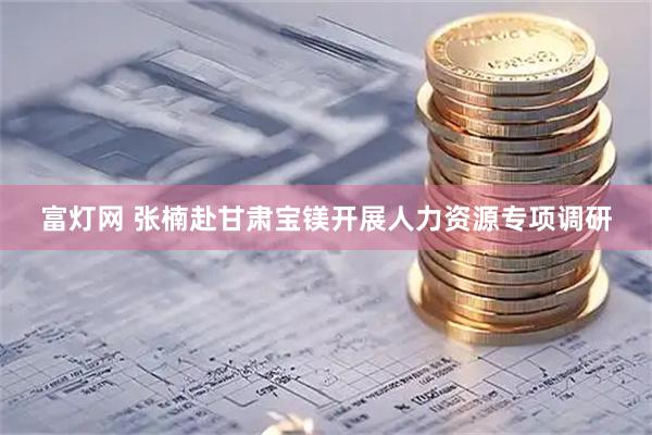 富灯网 张楠赴甘肃宝镁开展人力资源专项调研