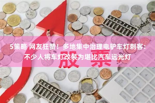 5策略 网友狂赞！多地集中治理电驴车灯刺客：不少人将车灯改装为堪比汽车远光灯