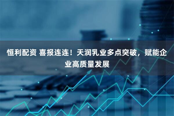 恒利配资 喜报连连！天润乳业多点突破，赋能企业高质量发展