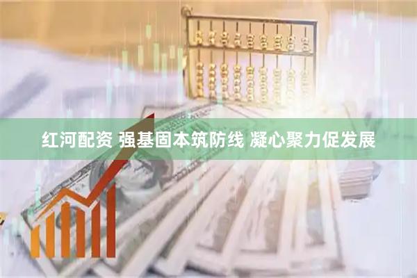 红河配资 强基固本筑防线 凝心聚力促发展