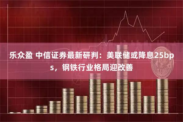 乐众盈 中信证券最新研判：美联储或降息25bps，钢铁行业格局迎改善