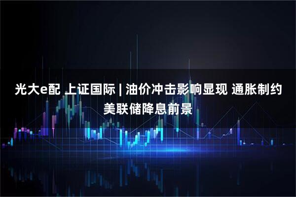 光大e配 上证国际 | 油价冲击影响显现 通胀制约美联储降息前景