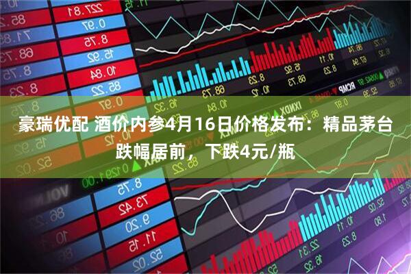 豪瑞优配 酒价内参4月16日价格发布：精品茅台跌幅居前，下跌4元/瓶