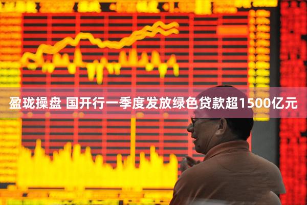 盈珑操盘 国开行一季度发放绿色贷款超1500亿元