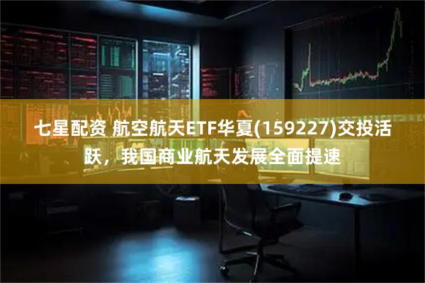 七星配资 航空航天ETF华夏(159227)交投活跃，我国商业航天发展全面提速