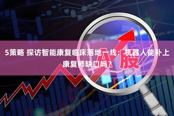 5策略 探访智能康复临床落地一线：机器人能补上康复师缺口吗？