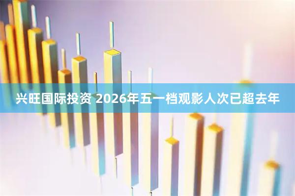 兴旺国际投资 2026年五一档观影人次已超去年