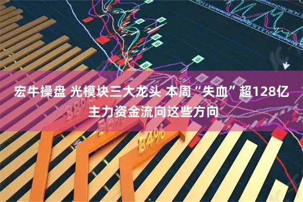 宏牛操盘 光模块三大龙头 本周“失血”超128亿 主力资金流向这些方向