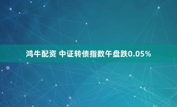 鸿牛配资 中证转债指数午盘跌0.05%