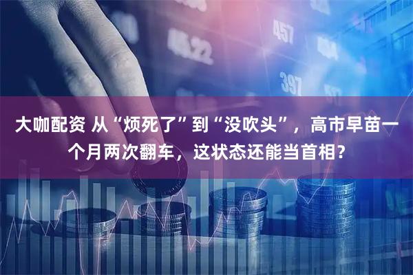 大咖配资 从“烦死了”到“没吹头”，高市早苗一个月两次翻车，这状态还能当首相？
