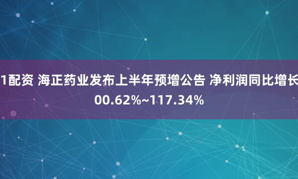 51配资 海正药业发布上半年预增公告 净利润同比增长100.62%~117.34%