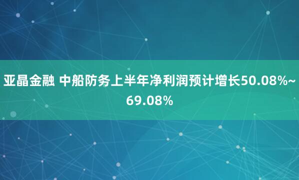 亚晶金融 中船防务上半年净利润预计增长50.08%~69.08%